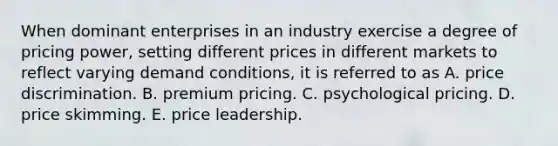 When dominant enterprises in an industry exercise a degree of pricing power, setting different prices in different markets to reflect varying demand conditions, it is referred to as A. price discrimination. B. premium pricing. C. psychological pricing. D. price skimming. E. price leadership.