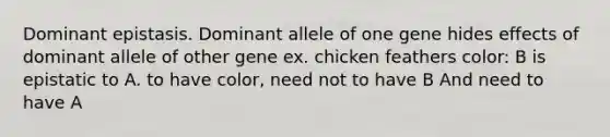 Dominant epistasis. Dominant allele of one gene hides effects of dominant allele of other gene ex. chicken feathers color: B is epistatic to A. to have color, need not to have B And need to have A