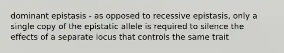 dominant epistasis - as opposed to recessive epistasis, only a single copy of the epistatic allele is required to silence the effects of a separate locus that controls the same trait