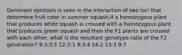 Dominant epistasis is seen in the interaction of two loci that determine fruit color in summer squash.If a homozygous plant that produces white squash is crossed with a homozygous plant that produces green squash and then the F1 plants are crossed with each other, what is the resultant genotype ratio of the F2 generation? 9:3:3:1 12:3:1 9:3:4 14:2 13:3 9:7