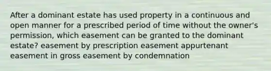 After a dominant estate has used property in a continuous and open manner for a prescribed period of time without the owner's permission, which easement can be granted to the dominant estate? easement by prescription easement appurtenant easement in gross easement by condemnation