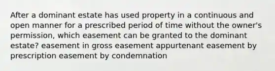 After a dominant estate has used property in a continuous and open manner for a prescribed period of time without the owner's permission, which easement can be granted to the dominant estate? easement in gross easement appurtenant easement by prescription easement by condemnation