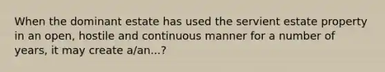 When the dominant estate has used the servient estate property in an open, hostile and continuous manner for a number of years, it may create a/an...?