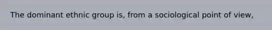 The dominant ethnic group is, from a sociological point of view,