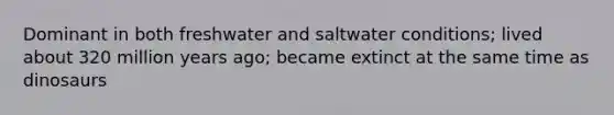 Dominant in both freshwater and saltwater conditions; lived about 320 million years ago; became extinct at the same time as dinosaurs