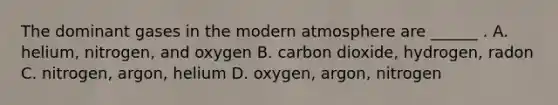 The dominant gases in the modern atmosphere are ______ . A. helium, nitrogen, and oxygen B. carbon dioxide, hydrogen, radon C. nitrogen, argon, helium D. oxygen, argon, nitrogen