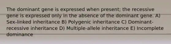 The dominant gene is expressed when present; the recessive gene is expressed only in the absence of the dominant gene. A) Sex-linked inheritance B) Polygenic inheritance C) Dominant-recessive inheritance D) Multiple-allele inheritance E) Incomplete dominance