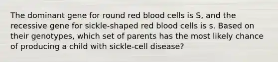 The dominant gene for round red blood cells is S, and the recessive gene for sickle-shaped red blood cells is s. Based on their genotypes, which set of parents has the most likely chance of producing a child with sickle-cell disease?