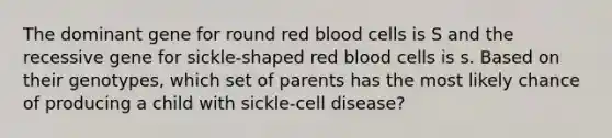 The dominant gene for round red blood cells is S and the recessive gene for sickle-shaped red blood cells is s. Based on their genotypes, which set of parents has the most likely chance of producing a child with sickle-cell disease?