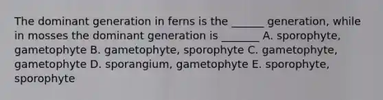 The dominant generation in ferns is the ______ generation, while in mosses the dominant generation is _______ A. sporophyte, gametophyte B. gametophyte, sporophyte C. gametophyte, gametophyte D. sporangium, gametophyte E. sporophyte, sporophyte