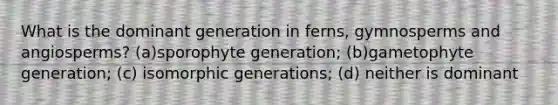 What is the dominant generation in ferns, gymnosperms and angiosperms? (a)sporophyte generation; (b)gametophyte generation; (c) isomorphic generations; (d) neither is dominant