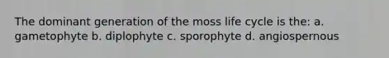 The dominant generation of the moss life cycle is the: a. gametophyte b. diplophyte c. sporophyte d. angiospernous