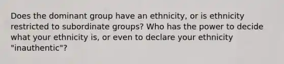 Does the dominant group have an ethnicity, or is ethnicity restricted to subordinate groups? Who has the power to decide what your ethnicity is, or even to declare your ethnicity "inauthentic"?