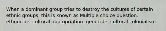 When a dominant group tries to destroy the cultures of certain ethnic groups, this is known as Multiple choice question. ethnocide. cultural appropriation. genocide. cultural colonialism.