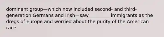 dominant group—which now included second- and third-generation Germans and Irish—saw_________ immigrants as the dregs of Europe and worried about the purity of the American race