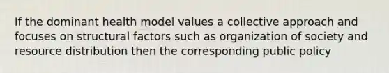 If the dominant health model values a collective approach and focuses on structural factors such as organization of society and resource distribution then the corresponding public policy