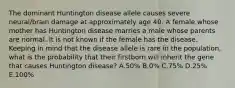 The dominant Huntington disease allele causes severe neural/brain damage at approximately age 40. A female whose mother has Huntington disease marries a male whose parents are normal. It is not known if the female has the disease. Keeping in mind that the disease allele is rare in the population, what is the probability that their firstborn will inherit the gene that causes Huntington disease? A.50% B.0% C.75% D.25% E.100%