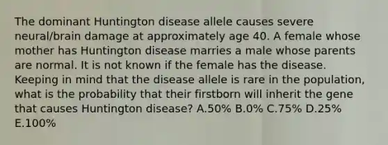 The dominant Huntington disease allele causes severe neural/brain damage at approximately age 40. A female whose mother has Huntington disease marries a male whose parents are normal. It is not known if the female has the disease. Keeping in mind that the disease allele is rare in the population, what is the probability that their firstborn will inherit the gene that causes Huntington disease? A.50% B.0% C.75% D.25% E.100%