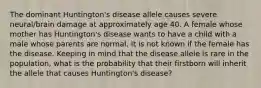 The dominant Huntington's disease allele causes severe neural/brain damage at approximately age 40. A female whose mother has Huntington's disease wants to have a child with a male whose parents are normal. It is not known if the female has the disease. Keeping in mind that the disease allele is rare in the population, what is the probability that their firstborn will inherit the allele that causes Huntington's disease?