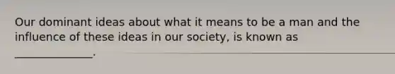 Our dominant ideas about what it means to be a man and the influence of these ideas in our society, is known as ______________.