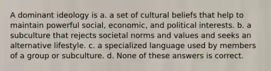 A dominant ideology is a. a set of cultural beliefs that help to maintain powerful social, economic, and political interests. b. a subculture that rejects societal norms and values and seeks an alternative lifestyle. c. a specialized language used by members of a group or subculture. d. None of these answers is correct.