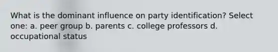 What is the dominant influence on party identification? Select one: a. peer group b. parents c. college professors d. occupational status