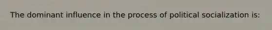 The dominant influence in the process of political socialization is: