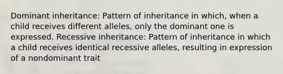 Dominant inheritance: Pattern of inheritance in which, when a child receives different alleles, only the dominant one is expressed. Recessive inheritance: Pattern of inheritance in which a child receives identical recessive alleles, resulting in expression of a nondominant trait