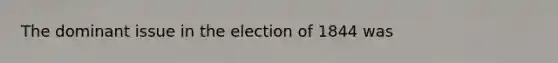 The dominant issue in the election of 1844 was