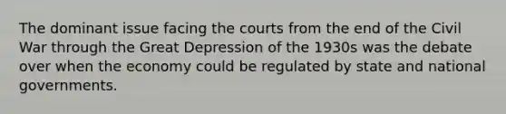 The dominant issue facing the courts from the end of the Civil War through the Great Depression of the 1930s was the debate over when the economy could be regulated by state and national governments.