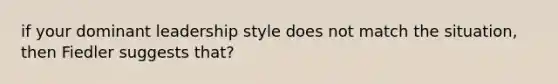 if your dominant leadership style does not match the situation, then Fiedler suggests that?