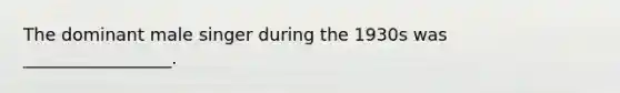 The dominant male singer during the 1930s was _________________.