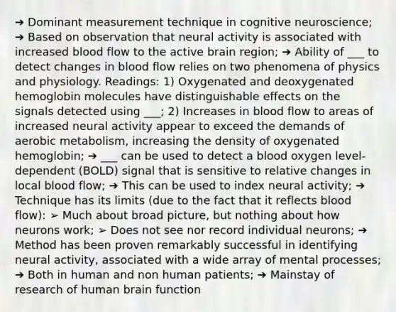 ➔ Dominant measurement technique in cognitive neuroscience; ➔ Based on observation that neural activity is associated with increased blood flow to the active brain region; ➔ Ability of ___ to detect changes in blood flow relies on two phenomena of physics and physiology. Readings: 1) Oxygenated and deoxygenated hemoglobin molecules have distinguishable effects on the signals detected using ___; 2) Increases in blood flow to areas of increased neural activity appear to exceed the demands of aerobic metabolism, increasing the density of oxygenated hemoglobin; ➔ ___ can be used to detect a blood oxygen level-dependent (BOLD) signal that is sensitive to relative changes in local blood flow; ➔ This can be used to index neural activity; ➔ Technique has its limits (due to the fact that it reflects blood flow): ➢ Much about broad picture, but nothing about how neurons work; ➢ Does not see nor record individual neurons; ➔ Method has been proven remarkably successful in identifying neural activity, associated with a wide array of mental processes; ➔ Both in human and non human patients; ➔ Mainstay of research of human brain function