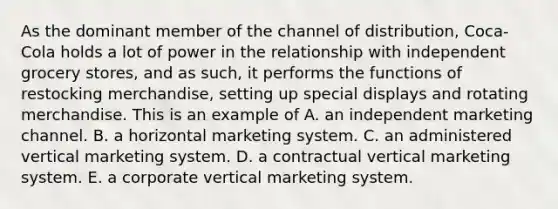 As the dominant member of the channel of distribution, Coca-Cola holds a lot of power in the relationship with independent grocery stores, and as such, it performs the functions of restocking merchandise, setting up special displays and rotating merchandise. This is an example of A. an independent marketing channel. B. a horizontal marketing system. C. an administered vertical marketing system. D. a contractual vertical marketing system. E. a corporate vertical marketing system.