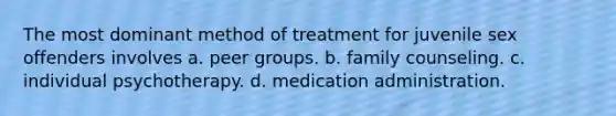 The most dominant method of treatment for juvenile sex offenders involves a. peer groups. b. family counseling. c. individual psychotherapy. d. medication administration.