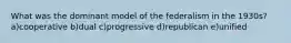 What was the dominant model of the federalism in the 1930s? a)cooperative b)dual c)progressive d)republican e)unified