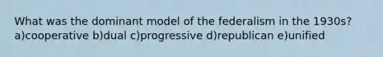 What was the dominant model of the federalism in the 1930s? a)cooperative b)dual c)progressive d)republican e)unified