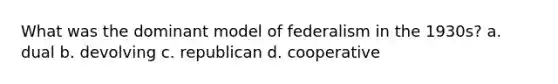 What was the dominant model of federalism in the 1930s? a. dual b. devolving c. republican d. cooperative