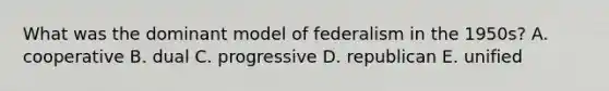 What was the dominant model of federalism in the 1950s? A. cooperative B. dual C. progressive D. republican E. unified