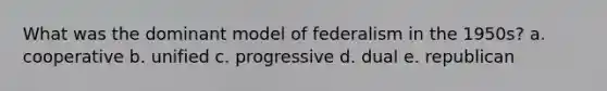 What was the dominant model of federalism in the 1950s? a. cooperative b. unified c. progressive d. dual e. republican