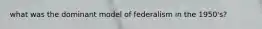 what was the dominant model of federalism in the 1950's?