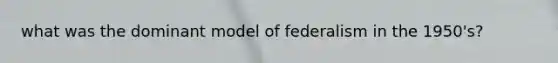 what was the dominant model of federalism in the 1950's?