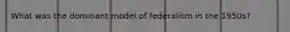 What was the dominant model of federalism in the 1950s?