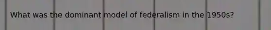 What was the dominant model of federalism in the 1950s?