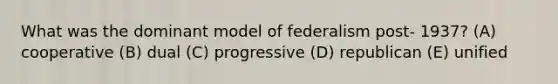 What was the dominant model of federalism post- 1937? (A) cooperative (B) dual (C) progressive (D) republican (E) unified