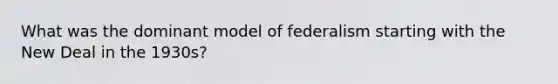 What was the dominant model of federalism starting with the New Deal in the 1930s?