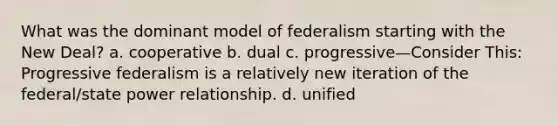 What was the dominant model of federalism starting with the New Deal? a. cooperative b. dual c. progressive—Consider This: Progressive federalism is a relatively new iteration of the federal/state power relationship. d. unified