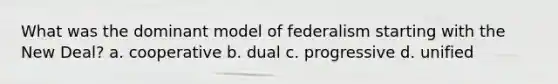 What was the dominant model of federalism starting with the New Deal? a. cooperative b. dual c. progressive d. unified