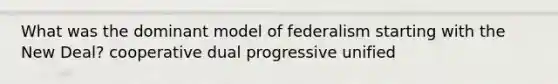 What was the dominant model of federalism starting with the New Deal? cooperative dual progressive unified