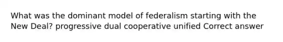 What was the dominant model of federalism starting with the New Deal? progressive dual cooperative unified Correct answer